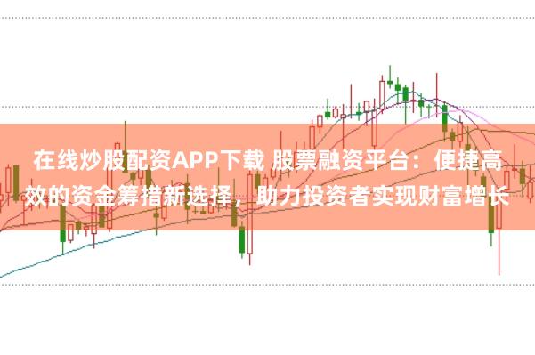 在线炒股配资APP下载 股票融资平台:便捷高效的资金筹措新选择,助力投资者实现财富增长